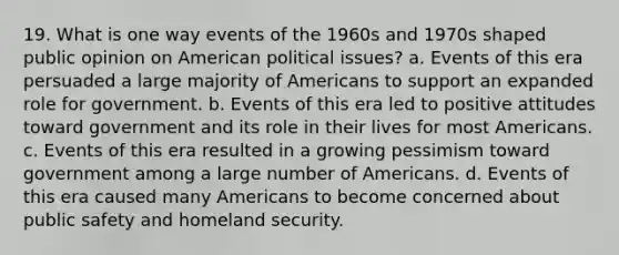 19. What is one way events of the 1960s and 1970s shaped public opinion on American political issues? a. Events of this era persuaded a large majority of Americans to support an expanded role for government. b. Events of this era led to positive attitudes toward government and its role in their lives for most Americans. c. Events of this era resulted in a growing pessimism toward government among a large number of Americans. d. Events of this era caused many Americans to become concerned about public safety and homeland security.