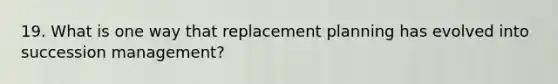 19. What is one way that replacement planning has evolved into succession management?