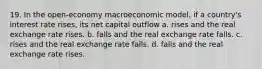 19. In the open-economy macroeconomic model, if a country's interest rate rises, its net capital outflow a. rises and the real exchange rate rises. b. falls and the real exchange rate falls. c. rises and the real exchange rate falls. d. falls and the real exchange rate rises.