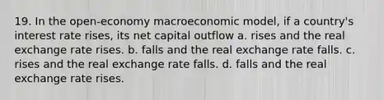 19. In the open-economy macroeconomic model, if a country's interest rate rises, its net capital outflow a. rises and the real exchange rate rises. b. falls and the real exchange rate falls. c. rises and the real exchange rate falls. d. falls and the real exchange rate rises.