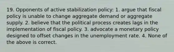 19. Opponents of active stabilization policy: 1. argue that fiscal policy is unable to change aggregate demand or aggregate supply. 2. believe that the political process creates lags in the implementation of fiscal policy. 3. advocate a monetary policy designed to offset changes in the unemployment rate. 4. None of the above is correct.