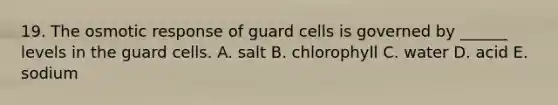 19. The osmotic response of guard cells is governed by ______ levels in the guard cells. A. salt B. chlorophyll C. water D. acid E. sodium