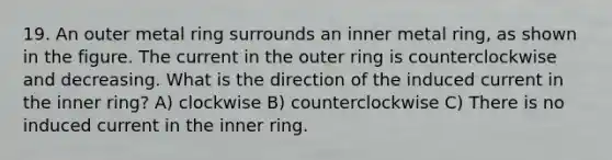 19. An outer metal ring surrounds an inner metal ring, as shown in the figure. The current in the outer ring is counterclockwise and decreasing. What is the direction of the induced current in the inner ring? A) clockwise B) counterclockwise C) There is no induced current in the inner ring.