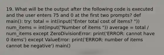 19. What will be the output after the following code is executed and the user enters 75 and 0 at the first two prompts? def main(): try: total = int(input("Enter total cost of items? ")) num_items = int(input("Number of items ")) average = total / num_items except ZeroDivisionError: print('ERROR: cannot have 0 items') except ValueError: print('ERROR: number of items cannot be negative') main()