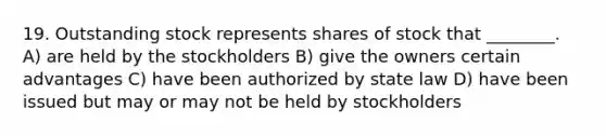 19. Outstanding stock represents shares of stock that ________. A) are held by the stockholders B) give the owners certain advantages C) have been authorized by state law D) have been issued but may or may not be held by stockholders