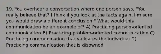 19. You overhear a conversation where one person says, "You really believe that? I think if you look at the facts again, I'm sure you would draw a different conclusion." What would this communication be an example of? A) Practicing person-oriented communication B) Practicing problem-oriented communication C) Practicing communication that validates the individual D) Practicing communication that is disowned