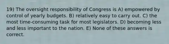 19) The oversight responsibility of Congress is A) empowered by control of yearly budgets. B) relatively easy to carry out. C) the most time-consuming task for most legislators. D) becoming less and less important to the nation. E) None of these answers is correct.