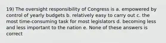 19) The oversight responsibility of Congress is a. empowered by control of yearly budgets b. relatively easy to carry out c. the most time-consuming task for most legislators d. becoming less and less important to the nation e. None of these answers is correct