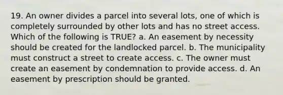 19. An owner divides a parcel into several lots, one of which is completely surrounded by other lots and has no street access. Which of the following is TRUE? a. An easement by necessity should be created for the landlocked parcel. b. The municipality must construct a street to create access. c. The owner must create an easement by condemnation to provide access. d. An easement by prescription should be granted.