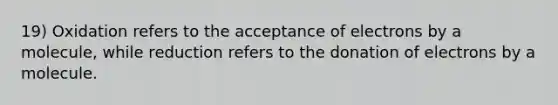 19) Oxidation refers to the acceptance of electrons by a molecule, while reduction refers to the donation of electrons by a molecule.