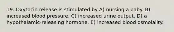 19. Oxytocin release is stimulated by A) nursing a baby. B) increased blood pressure. C) increased urine output. D) a hypothalamic-releasing hormone. E) increased blood osmolality.