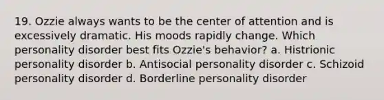 19. Ozzie always wants to be the center of attention and is excessively dramatic. His moods rapidly change. Which personality disorder best fits Ozzie's behavior? a. Histrionic personality disorder b. Antisocial personality disorder c. Schizoid personality disorder d. Borderline personality disorder