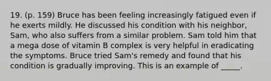 19. (p. 159) Bruce has been feeling increasingly fatigued even if he exerts mildly. He discussed his condition with his neighbor, Sam, who also suffers from a similar problem. Sam told him that a mega dose of vitamin B complex is very helpful in eradicating the symptoms. Bruce tried Sam's remedy and found that his condition is gradually improving. This is an example of _____.