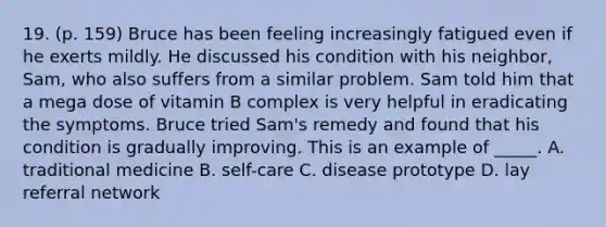 19. (p. 159) Bruce has been feeling increasingly fatigued even if he exerts mildly. He discussed his condition with his neighbor, Sam, who also suffers from a similar problem. Sam told him that a mega dose of vitamin B complex is very helpful in eradicating the symptoms. Bruce tried Sam's remedy and found that his condition is gradually improving. This is an example of _____. A. traditional medicine B. self-care C. disease prototype D. lay referral network