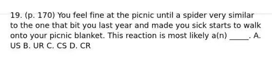 19. (p. 170) You feel fine at the picnic until a spider very similar to the one that bit you last year and made you sick starts to walk onto your picnic blanket. This reaction is most likely a(n) _____. A. US B. UR C. CS D. CR