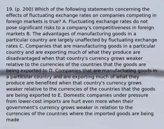 19. (p. 200) Which of the following statements concerning the effects of fluctuating exchange rates on companies competing in foreign markets is true? A. Fluctuating exchange rates do not pose significant risks to a company's competitiveness in foreign markets B. The advantages of manufacturing goods in a particular country are largely unaffected by fluctuating exchange rates C. Companies that are manufacturing goods in a particular country and are exporting much of what they produce are disadvantaged when that country's currency grows weaker relative to the currencies of the countries that the goods are being exported to D. Companies that are manufacturing goods in a particular country and are exporting much of what they produce are benefited when that country's currency grows weaker relative to the currencies of the countries that the goods are being exported to E. Domestic companies under pressure from lower-cost imports are hurt even more when their government's currency grows weaker in relation to the currencies of the countries where the imported goods are being made