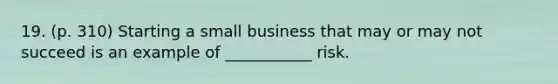 19. (p. 310) Starting a small business that may or may not succeed is an example of ___________ risk.