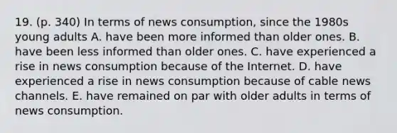 19. (p. 340) In terms of news consumption, since the 1980s young adults A. have been more informed than older ones. B. have been less informed than older ones. C. have experienced a rise in news consumption because of the Internet. D. have experienced a rise in news consumption because of cable news channels. E. have remained on par with older adults in terms of news consumption.