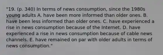 "19. (p. 340) In terms of news consumption, since the 1980s young adults A. have been more informed than older ones. B. have been less informed than older ones. C. have experienced a rise in news consumption because of the Internet. D. have experienced a rise in news consumption because of cable news channels. E. have remained on par with older adults in terms of news consumption."