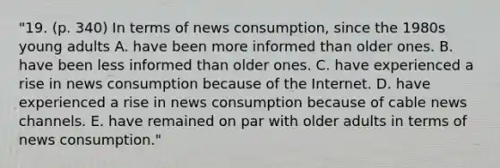 "19. (p. 340) In terms of news consumption, since the 1980s young adults A. have been more informed than older ones. B. have been less informed than older ones. C. have experienced a rise in news consumption because of the Internet. D. have experienced a rise in news consumption because of cable news channels. E. have remained on par with older adults in terms of news consumption."