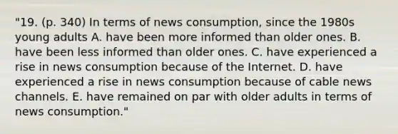 "19. (p. 340) In terms of news consumption, since the 1980s young adults A. have been more informed than older ones. B. have been less informed than older ones. C. have experienced a rise in news consumption because of the Internet. D. have experienced a rise in news consumption because of cable news channels. E. have remained on par with older adults in terms of news consumption."