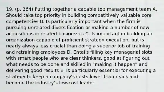 19. (p. 364) Putting together a capable top management team A. Should take top priority in building competitively valuable core competencies B. Is particularly important when the firm is pursuing unrelated diversification or making a number of new acquisitions in related businesses C. Is important in building an organization capable of proficient strategy execution, but is nearly always less crucial than doing a superior job of training and retraining employees D. Entails filling key managerial slots with smart people who are clear thinkers, good at figuring out what needs to be done and skilled in "making it happen" and delivering good results E. Is particularly essential for executing a strategy to keep a company's costs lower than rivals and become the industry's low-cost leader