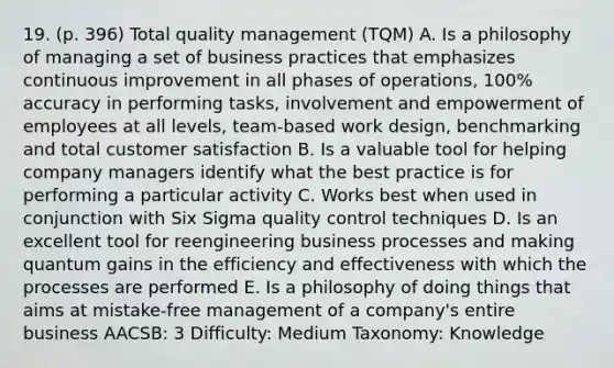 19. (p. 396) Total quality management (TQM) A. Is a philosophy of managing a set of business practices that emphasizes continuous improvement in all phases of operations, 100% accuracy in performing tasks, involvement and empowerment of employees at all levels, team-based work design, benchmarking and total customer satisfaction B. Is a valuable tool for helping company managers identify what the best practice is for performing a particular activity C. Works best when used in conjunction with Six Sigma quality control techniques D. Is an excellent tool for reengineering business processes and making quantum gains in the efficiency and effectiveness with which the processes are performed E. Is a philosophy of doing things that aims at mistake-free management of a company's entire business AACSB: 3 Difficulty: Medium Taxonomy: Knowledge