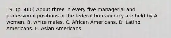 19. (p. 460) About three in every five managerial and professional positions in the federal bureaucracy are held by A. women. B. white males. C. African Americans. D. Latino Americans. E. Asian Americans.