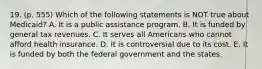 19. (p. 555) Which of the following statements is NOT true about Medicaid? A. It is a public assistance program. B. It is funded by general tax revenues. C. It serves all Americans who cannot afford health insurance. D. It is controversial due to its cost. E. It is funded by both the federal government and the states.