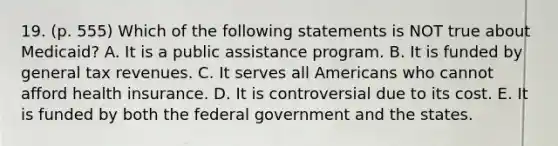 19. (p. 555) Which of the following statements is NOT true about Medicaid? A. It is a public assistance program. B. It is funded by general tax revenues. C. It serves all Americans who cannot afford health insurance. D. It is controversial due to its cost. E. It is funded by both the federal government and the states.