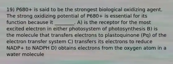 19) P680+ is said to be the strongest biological oxidizing agent. The strong oxidizing potential of P680+ is essential for its function because it ________. A) is the receptor for the most excited electron in either photosystem of photosynthesis B) is the molecule that transfers electrons to plastoquinone (Pq) of the electron transfer system C) transfers its electrons to reduce NADP+ to NADPH D) obtains electrons from the oxygen atom in a water molecule