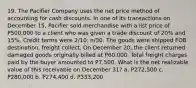 19. The Pacifier Company uses the net price method of accounting for cash discounts. In one of its transactions on December 15, Pacifier sold merchandise with a list price of P500,000 to a client who was given a trade discount of 20% and 15%. Credit terms were 2/10, n/30. The goods were shipped FOB destination, freight collect. On December 20, the client returned damaged goods originally billed at P60,000. Total freight charges paid by the buyer amounted to P7,500. What is the net realizable value of this receivable on December 31? a. P272,500 c. P280,000 b. P274,400 d. P333,200