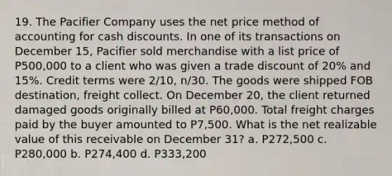 19. The Pacifier Company uses the net price method of accounting for cash discounts. In one of its transactions on December 15, Pacifier sold merchandise with a list price of P500,000 to a client who was given a trade discount of 20% and 15%. Credit terms were 2/10, n/30. The goods were shipped FOB destination, freight collect. On December 20, the client returned damaged goods originally billed at P60,000. Total freight charges paid by the buyer amounted to P7,500. What is the net realizable value of this receivable on December 31? a. P272,500 c. P280,000 b. P274,400 d. P333,200