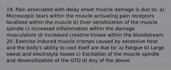 19. Pain associated with delay onset muscle damage is due to: a) Microscopic tears within the muscle activating pain receptors localized within the muscle b) Over sensitization of the muscle spindle c) Increased inflammation within the damage musculature d) Increased creatine kinase within <a href='https://www.questionai.com/knowledge/k7oXMfj7lk-the-blood' class='anchor-knowledge'>the blood</a>stream 20. Exercise induced muscle cramps caused by excessive heat and the body's ability to cool itself are due to: a) Fatigue b) Large sweat and electrolyte losses c) Excitation of the muscle spindle and desensitization of the GTO d) Any of the above