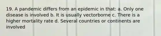 19. A pandemic differs from an epidemic in that: a. Only one disease is involved b. It is usually vectorborne c. There is a higher mortality rate d. Several countries or continents are involved