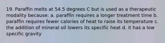 19. Paraffin melts at 54.5 degrees C but is used as a therapeutic modality because: a. paraffin requires a longer treatment time b. paraffin requires fewer calories of heat to raise its temperature c. the addition of mineral oil lowers its specific heat d. it has a low specific gravity