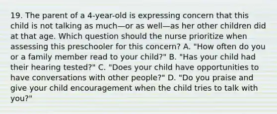 19. The parent of a 4-year-old is expressing concern that this child is not talking as much—or as well—as her other children did at that age. Which question should the nurse prioritize when assessing this preschooler for this concern? A. "How often do you or a family member read to your child?" B. "Has your child had their hearing tested?" C. "Does your child have opportunities to have conversations with other people?" D. "Do you praise and give your child encouragement when the child tries to talk with you?"