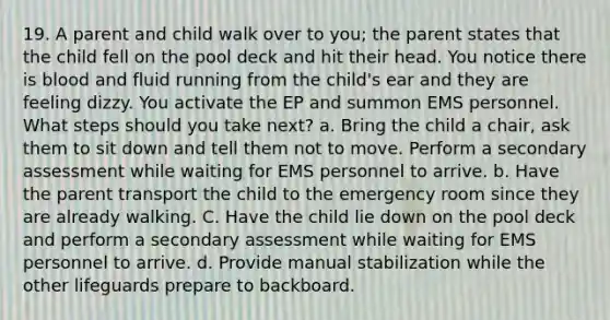 19. A parent and child walk over to you; the parent states that the child fell on the pool deck and hit their head. You notice there is blood and fluid running from the child's ear and they are feeling dizzy. You activate the EP and summon EMS personnel. What steps should you take next? a. Bring the child a chair, ask them to sit down and tell them not to move. Perform a secondary assessment while waiting for EMS personnel to arrive. b. Have the parent transport the child to the emergency room since they are already walking. C. Have the child lie down on the pool deck and perform a secondary assessment while waiting for EMS personnel to arrive. d. Provide manual stabilization while the other lifeguards prepare to backboard.