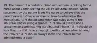 19. The parent of a pediatric client with asthma is talking to the nurse about administering the child's albuterol inhaler. Which statement by the parent leads the nurse to believe that the parent needs further education on how to administer the medication? 1. "I should administer two quick puffs of the albuterol inhaler using a spacer." 2. "I should always use a spacer when administering the albuterol inhaler." 3. "I should be sure that my child is in an upright position when administering the inhaler." 4. "I should always shake the inhaler before administering a dose."