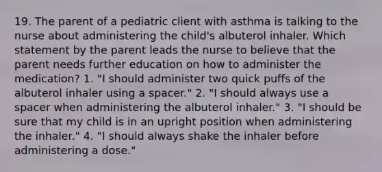 19. The parent of a pediatric client with asthma is talking to the nurse about administering the child's albuterol inhaler. Which statement by the parent leads the nurse to believe that the parent needs further education on how to administer the medication? 1. "I should administer two quick puffs of the albuterol inhaler using a spacer." 2. "I should always use a spacer when administering the albuterol inhaler." 3. "I should be sure that my child is in an upright position when administering the inhaler." 4. "I should always shake the inhaler before administering a dose."