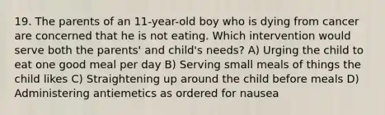 19. The parents of an 11-year-old boy who is dying from cancer are concerned that he is not eating. Which intervention would serve both the parents' and child's needs? A) Urging the child to eat one good meal per day B) Serving small meals of things the child likes C) Straightening up around the child before meals D) Administering antiemetics as ordered for nausea