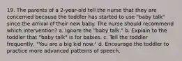 19. The parents of a 2-year-old tell the nurse that they are concerned because the toddler has started to use "baby talk" since the arrival of their new baby. The nurse should recommend which intervention? a. Ignore the "baby talk." b. Explain to the toddler that "baby talk" is for babies. c. Tell the toddler frequently, "You are a big kid now." d. Encourage the toddler to practice more advanced patterns of speech.