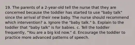 19. The parents of a 2-year-old tell the nurse that they are concerned because the toddler has started to use "baby talk" since the arrival of their new baby. The nurse should recommend which intervention? a. Ignore the "baby talk." b. Explain to the toddler that "baby talk" is for babies. c. Tell the toddler frequently, "You are a big kid now." d. Encourage the toddler to practice more advanced patterns of speech.