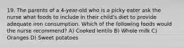 19. The parents of a 4-year-old who is a picky eater ask the nurse what foods to include in their child's diet to provide adequate iron consumption. Which of the following foods would the nurse recommend? A) Cooked lentils B) Whole milk C) Oranges D) Sweet potatoes