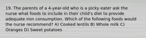 19. The parents of a 4-year-old who is a picky eater ask the nurse what foods to include in their child's diet to provide adequate iron consumption. Which of the following foods would the nurse recommend? A) Cooked lentils B) Whole milk C) Oranges D) Sweet potatoes