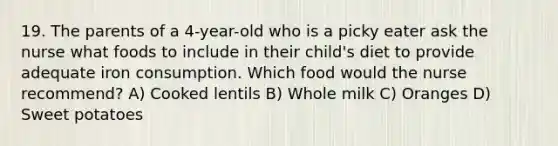 19. The parents of a 4-year-old who is a picky eater ask the nurse what foods to include in their child's diet to provide adequate iron consumption. Which food would the nurse recommend? A) Cooked lentils B) Whole milk C) Oranges D) Sweet potatoes