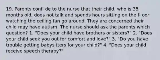 19. Parents confi de to the nurse that their child, who is 35 months old, does not talk and spends hours sitting on the fl oor watching the ceiling fan go around. They are concerned their child may have autism. The nurse should ask the parents which question? 1. "Does your child have brothers or sisters?" 2. "Does your child seek you out for comfort and love?" 3. "Do you have trouble getting babysitters for your child?" 4. "Does your child receive speech therapy?"