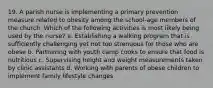 19. A parish nurse is implementing a primary prevention measure related to obesity among the school-age members of the church. Which of the following activities is most likely being used by the nurse? a. Establishing a walking program that is sufficiently challenging yet not too strenuous for those who are obese b. Partnering with youth camp cooks to ensure that food is nutritious c. Supervising height and weight measurements taken by clinic assistants d. Working with parents of obese children to implement family lifestyle changes