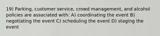 19) Parking, customer service, crowd management, and alcohol policies are associated with: A) coordinating the event B) negotiating the event C) scheduling the event D) staging the event