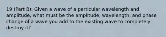 19 (Part B): Given a wave of a particular wavelength and amplitude, what must be the amplitude, wavelength, and phase change of a wave you add to the existing wave to completely destroy it?